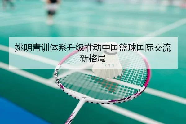 姚明青训体系升级推动中国篮球国际交流新格局